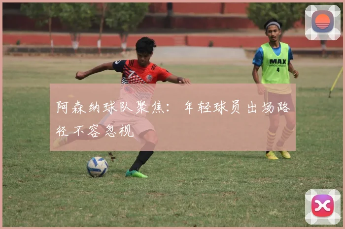 阿森纳球队聚焦:年轻球员出场路径不容忽视