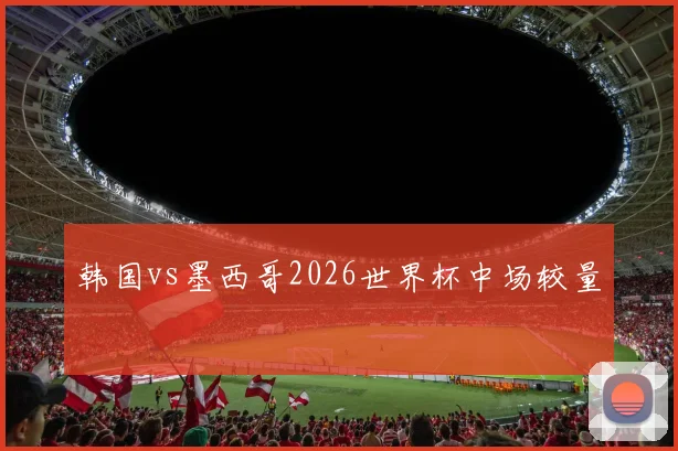 韩国vs墨西哥2026世界杯中场较量