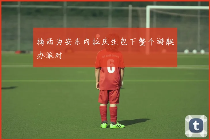 梅西为安东内拉庆生包下整个游艇办派对