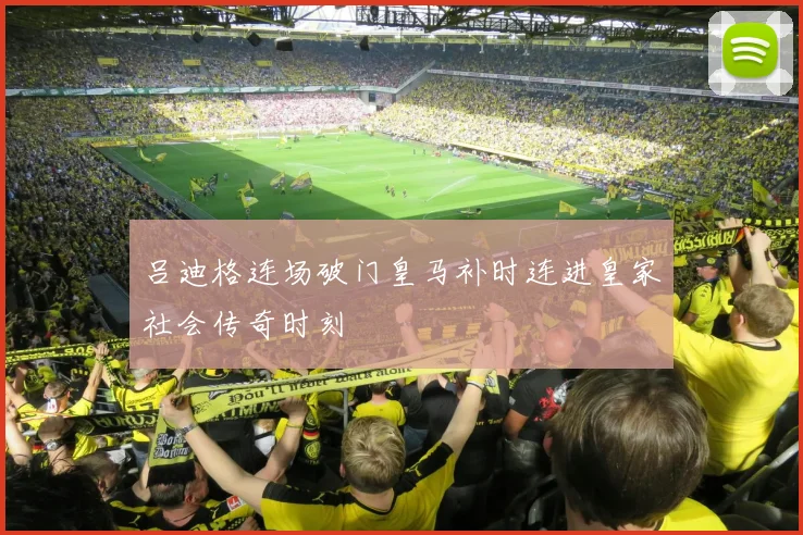 吕迪格连场破门皇马补时连进皇家社会传奇时刻