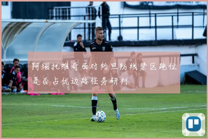 阿瑙托维奇面对约旦防线禁区跑位是否占优边路任务研判