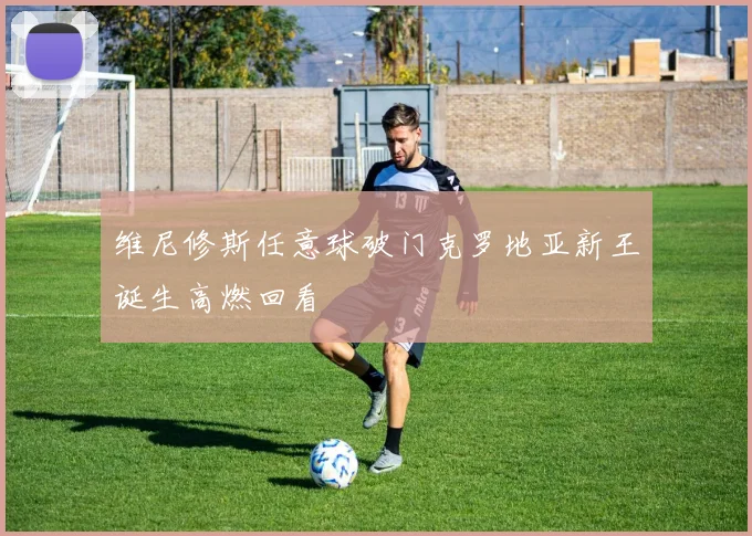 维尼修斯任意球破门克罗地亚新王诞生高燃回看