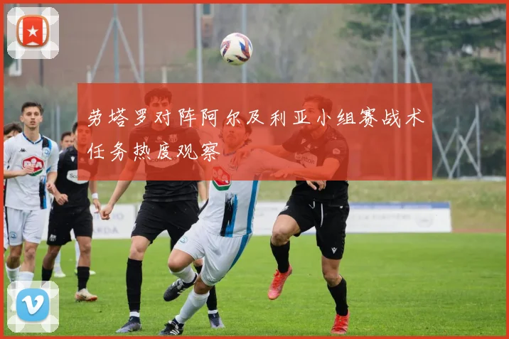 劳塔罗对阵阿尔及利亚小组赛战术任务热度观察