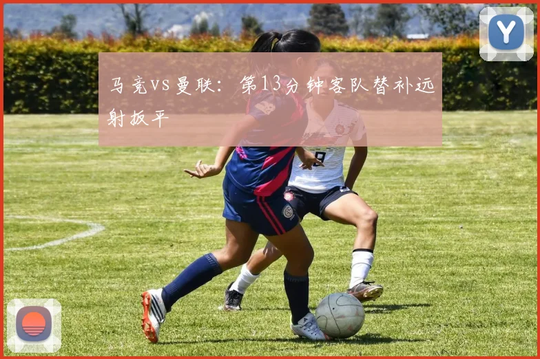 马竞vs曼联:第13分钟客队替补远射扳平