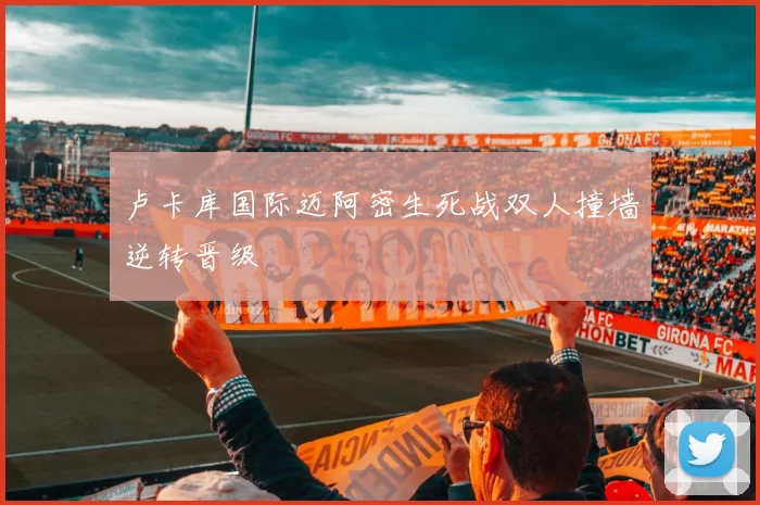 卢卡库国际迈阿密生死战双人撞墙逆转晋级