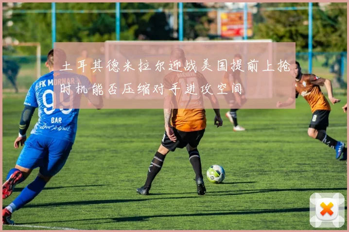 土耳其德米拉尔迎战美国提前上抢时机能否压缩对手进攻空间