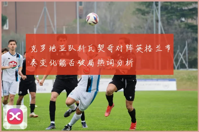 克罗地亚队科瓦契奇对阵英格兰节奏变化能否破局热词分析