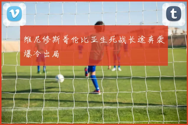 维尼修斯哥伦比亚生死战长途奔袭爆冷出局