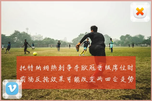 托特纳姆热刺争夺欧冠晋级席位时前场反抢效果可能改变两回合走势
