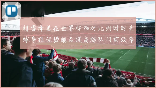 特雷泽盖在世界杯面对比利时时头球争顶优势能否提高球队门前效率