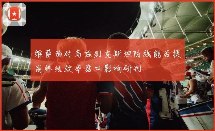 维萨面对乌兹别克斯坦防线能否提高终结效率盘口影响研判