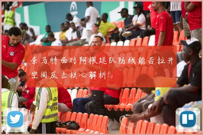奈马特面对阿根廷队防线能否拉开空间反击核心解析