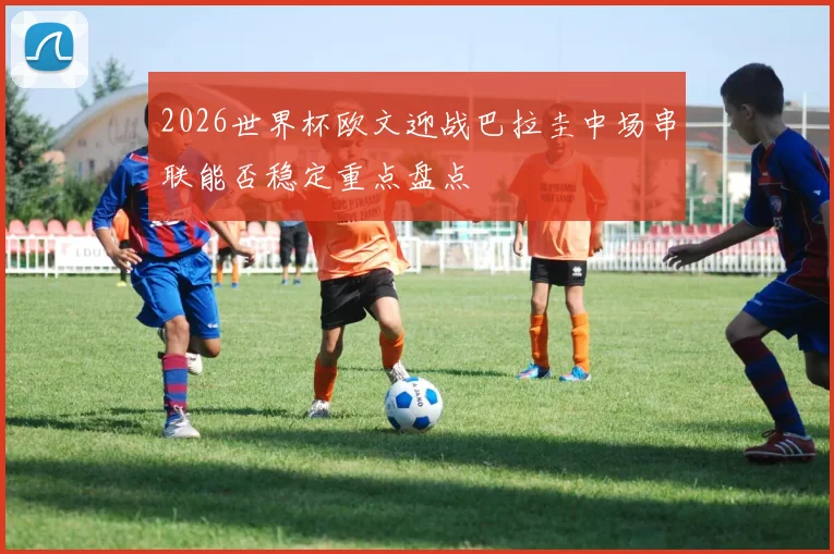 2026世界杯欧文迎战巴拉圭中场串联能否稳定重点盘点