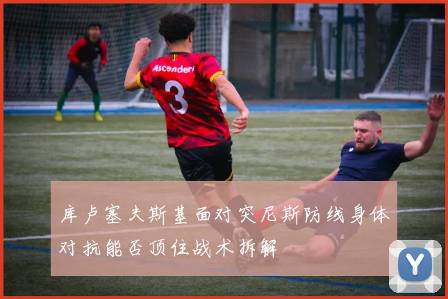 库卢塞夫斯基面对突尼斯防线身体对抗能否顶住战术拆解
