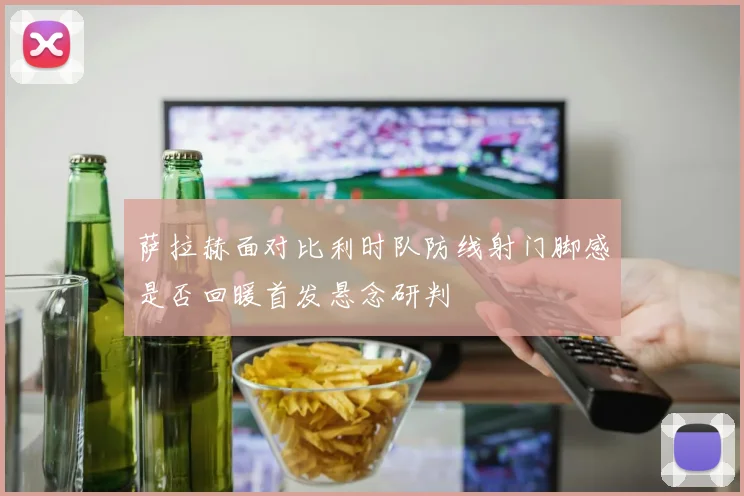 萨拉赫面对比利时队防线射门脚感是否回暖首发悬念研判