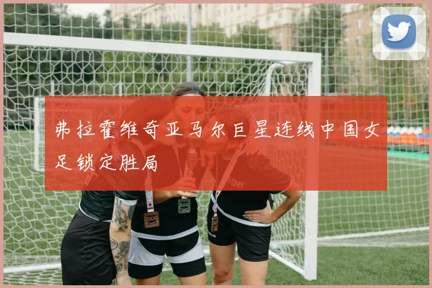 弗拉霍维奇亚马尔巨星连线中国女足锁定胜局