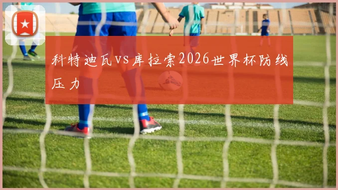 科特迪瓦vs库拉索2026世界杯防线压力