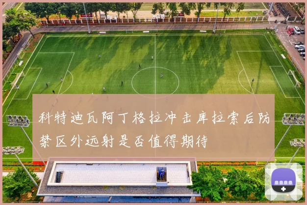 科特迪瓦阿丁格拉冲击库拉索后防禁区外远射是否值得期待