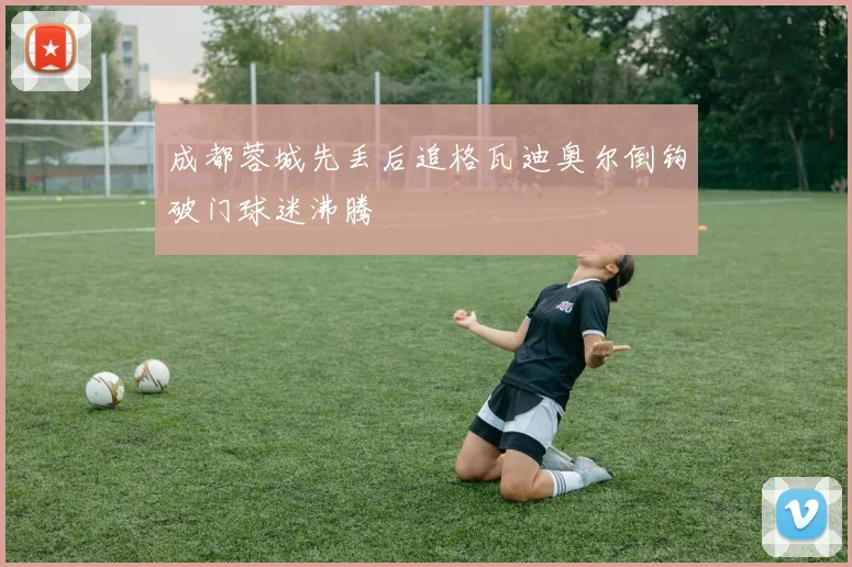 成都蓉城先丢后追格瓦迪奥尔倒钩破门球迷沸腾