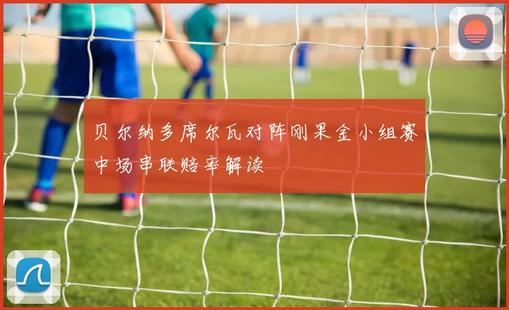 贝尔纳多席尔瓦对阵刚果金小组赛中场串联赔率解读