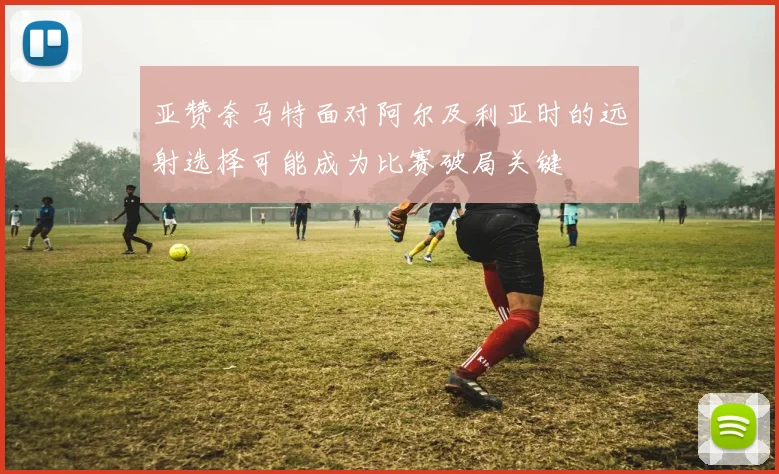 亚赞奈马特面对阿尔及利亚时的远射选择可能成为比赛破局关键