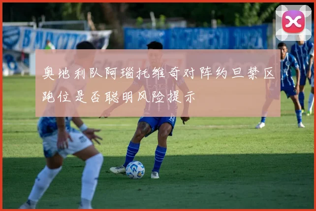 奥地利队阿瑙托维奇对阵约旦禁区跑位是否聪明风险提示