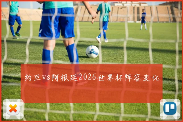 约旦vs阿根廷2026世界杯阵容变化
