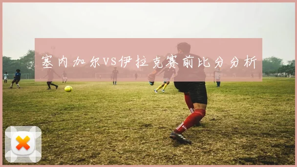 塞内加尔vs伊拉克赛前比分分析