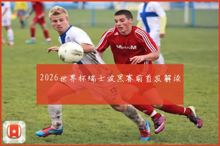 2026世界杯瑞士波黑赛前首发解读