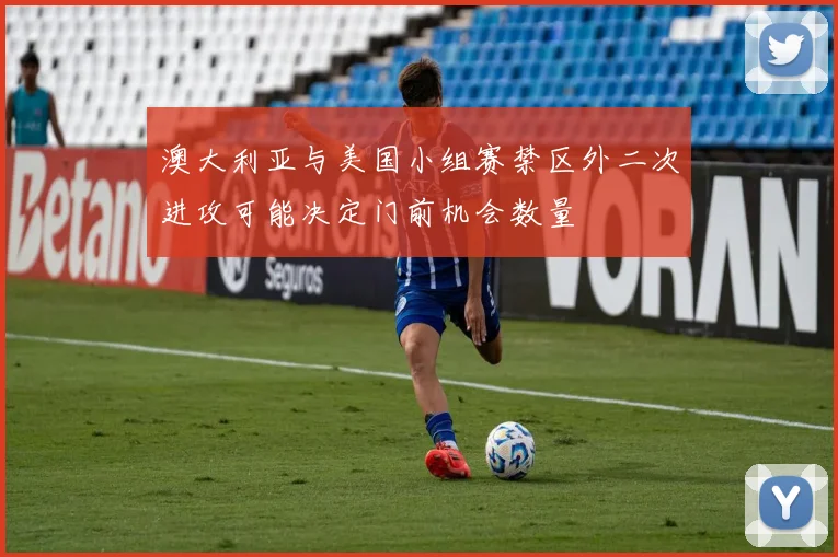 澳大利亚与美国小组赛禁区外二次进攻可能决定门前机会数量
