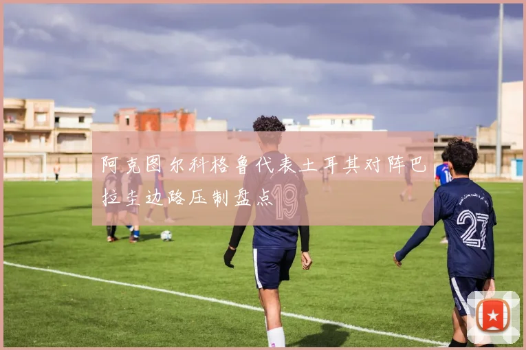 阿克图尔科格鲁代表土耳其对阵巴拉圭边路压制盘点