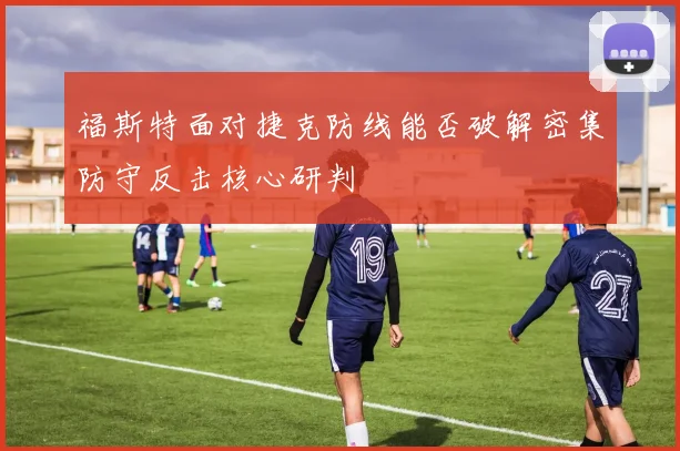 福斯特面对捷克防线能否破解密集防守反击核心研判