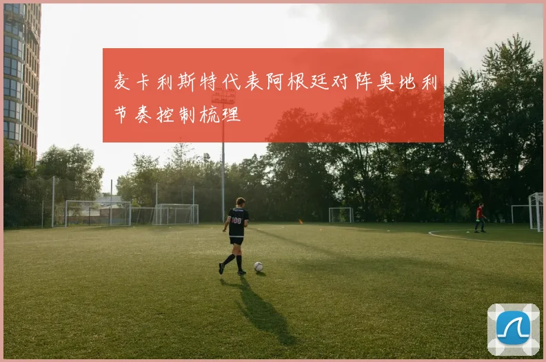 麦卡利斯特代表阿根廷对阵奥地利节奏控制梳理