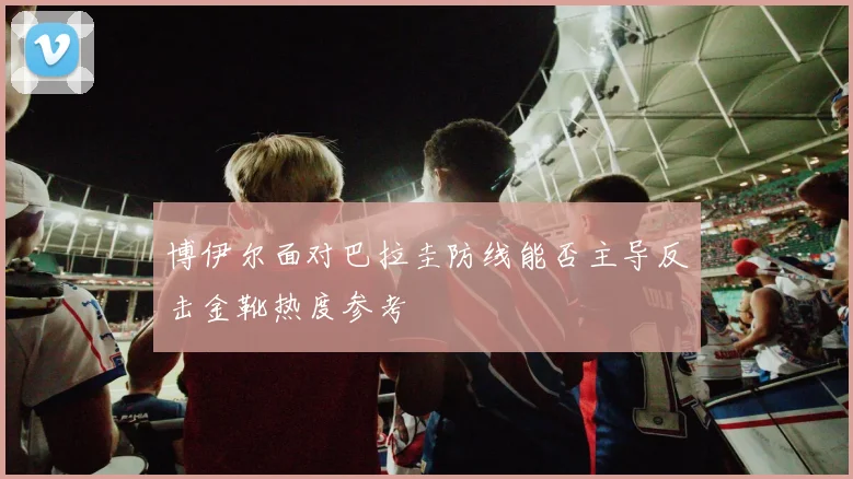 博伊尔面对巴拉圭防线能否主导反击金靴热度参考