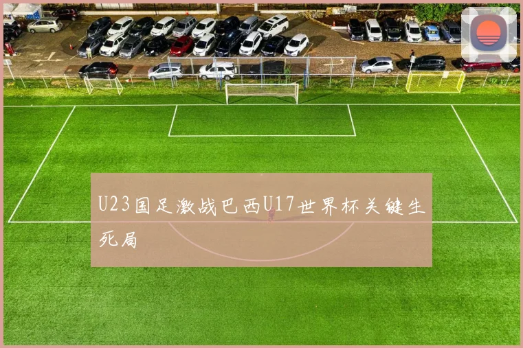 U23国足激战巴西U17世界杯关键生死局