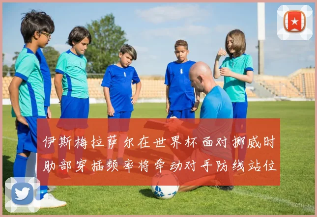 伊斯梅拉萨尔在世界杯面对挪威时肋部穿插频率将牵动对手防线站位