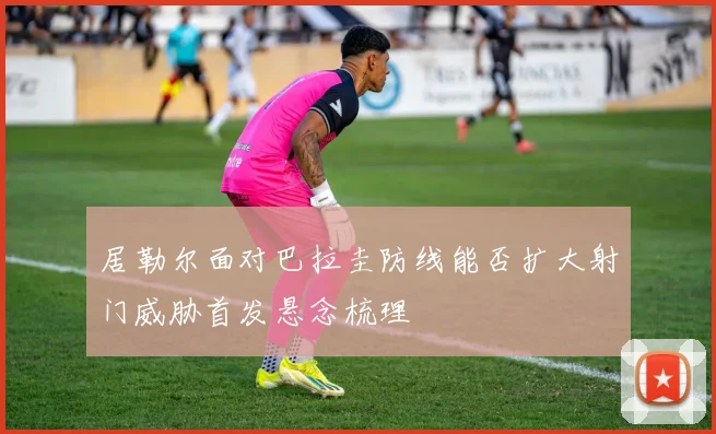 居勒尔面对巴拉圭防线能否扩大射门威胁首发悬念梳理