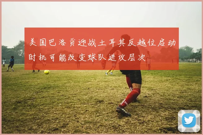 美国巴洛贡迎战土耳其反越位启动时机可能改变球队进攻层次